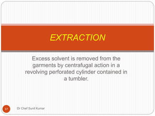 Excess solvent is removed from the
garments by centrafugal action in a
revolving perforated cylinder contained in
a tumbler.
EXTRACTION
37 Dr Chef Sunil Kumar
 