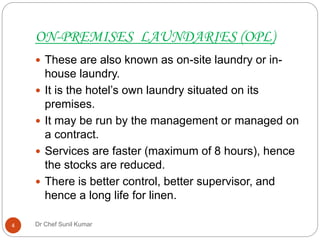 ON-PREMISES LAUNDARIES (OPL)
 These are also known as on-site laundry or in-
house laundry.
 It is the hotel’s own laundry situated on its
premises.
 It may be run by the management or managed on
a contract.
 Services are faster (maximum of 8 hours), hence
the stocks are reduced.
 There is better control, better supervisor, and
hence a long life for linen.
4 Dr Chef Sunil Kumar
 