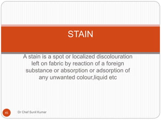 A stain is a spot or localized discolouration
left on fabric by reaction of a foreign
substance or absorption or adsorption of
any unwanted colour,liquid etc
STAIN
45 Dr Chef Sunil Kumar
 