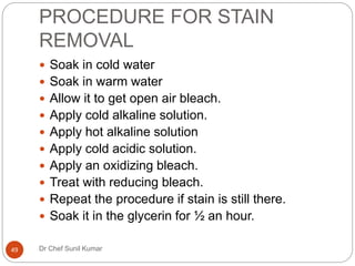 PROCEDURE FOR STAIN
REMOVAL
 Soak in cold water
 Soak in warm water
 Allow it to get open air bleach.
 Apply cold alkaline solution.
 Apply hot alkaline solution
 Apply cold acidic solution.
 Apply an oxidizing bleach.
 Treat with reducing bleach.
 Repeat the procedure if stain is still there.
 Soak it in the glycerin for ½ an hour.
49 Dr Chef Sunil Kumar
 