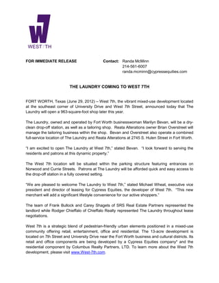FOR IMMEDIATE RELEASE                        Contact: Randa McMinn
                                                      214-561-6007
                                                      randa.mcminn@cypressequities.com


                         THE LAUNDRY COMING TO WEST 7TH


FORT WORTH, Texas (June 29, 2012) – West 7th, the vibrant mixed-use development located
at the southeast corner of University Drive and West 7th Street, announced today that The
Laundry will open a 963-square-foot shop later this year.

The Laundry, owned and operated by Fort Worth businesswoman Marilyn Bevan, will be a dry-
clean drop-off station, as well as a tailoring shop. Reata Alterations owner Brian Overstreet will
manage the tailoring business within the shop. Bevan and Overstreet also operate a combined
full-service location of The Laundry and Reata Alterations at 2745 S. Hulen Street in Fort Worth.

“I am excited to open The Laundry at West 7th,” stated Bevan. “I look forward to serving the
residents and patrons at this dynamic property.”

The West 7th location will be situated within the parking structure featuring entrances on
Norwood and Currie Streets. Patrons at The Laundry will be afforded quick and easy access to
the drop-off station in a fully covered setting.

“We are pleased to welcome The Laundry to West 7th,” stated Michael Wheat, executive vice
president and director of leasing for Cypress Equities, the developer of West 7th. “This new
merchant will add a significant lifestyle convenience for our active shoppers.”

The team of Frank Bullock and Carey Shagets of SRS Real Estate Partners represented the
landlord while Rodger Chieffalo of Chieffalo Realty represented The Laundry throughout lease
negotiations.

West 7th is a strategic blend of pedestrian-friendly urban elements positioned in a mixed-use
community offering retail, entertainment, office and residential. The 13-acre development is
located on 7th Street and University Drive near the Fort Worth business and cultural districts. Its
retail and office components are being developed by a Cypress Equities company* and the
residential component by Columbus Realty Partners, LTD. To learn more about the West 7th
development, please visit www.West-7th.com.
 