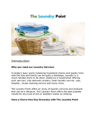 The Laundry Point
Introduction
Why you need our Laundry Services
In today’s busy world, balancing household chores and quality time
with the kids and family can be quite a challenge. Laundry is a
much needed chore to be done, ideally by a laundromat offering
such services. Like domestic laundry, hotel laundry service , spa,
hospital , house cleaning service and many more.
The Laundry Point offers an array of laundry services and products
that can be a lifesaver. The Laundry Point offers the best possible
results for any kind of dirt or stubborn stains on clothing.
Have a Chore-free Day Everyday with The Laundry Point
 