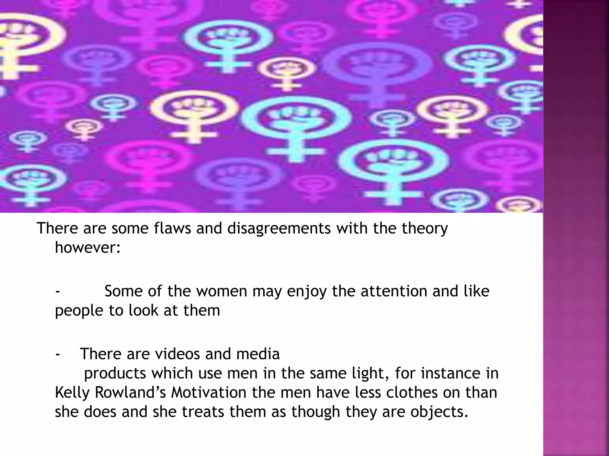 There are some flaws and disagreements with the theory 
however: 
- Some of the women may enjoy the attention and like 
people to look at them 
- There are videos and media 
products which use men in the same light, for instance in 
Kelly Rowland’s Motivation the men have less clothes on than 
she does and she treats them as though they are objects. 
 