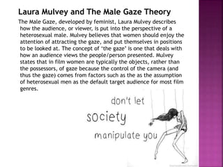 Laura Mulvey and The Male Gaze Theory 
The Male Gaze, developed by feminist, Laura Mulvey describes 
how the audience, or viewer, is put into the perspective of a 
heterosexual male. Mulvey believes that women should enjoy the 
attention of attracting the gaze, and put themselves in positions 
to be looked at. The concept of ‘the gaze’ is one that deals with 
how an audience views the people/person presented. Mulvey 
states that in film women are typically the objects, rather than 
the possessors, of gaze because the control of the camera (and 
thus the gaze) comes from factors such as the as the assumption 
of heterosexual men as the default target audience for most film 
genres. 
 