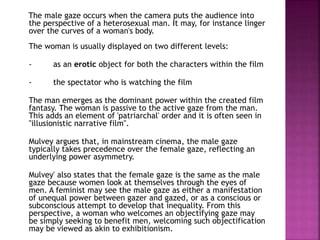 The male gaze occurs when the camera puts the audience into 
the perspective of a heterosexual man. It may, for instance linger 
over the curves of a woman's body. 
The woman is usually displayed on two different levels: 
- as an erotic object for both the characters within the film 
- the spectator who is watching the film 
The man emerges as the dominant power within the created film 
fantasy. The woman is passive to the active gaze from the man. 
This adds an element of 'patriarchal' order and it is often seen in 
"illusionistic narrative film". 
Mulvey argues that, in mainstream cinema, the male gaze 
typically takes precedence over the female gaze, reflecting an 
underlying power asymmetry. 
Mulvey' also states that the female gaze is the same as the male 
gaze because women look at themselves through the eyes of 
men. A feminist may see the male gaze as either a manifestation 
of unequal power between gazer and gazed, or as a conscious or 
subconscious attempt to develop that inequality. From this 
perspective, a woman who welcomes an objectifying gaze may 
be simply seeking to benefit men, welcoming such objectification 
may be viewed as akin to exhibitionism. 
 