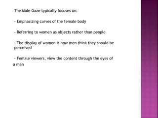 The Male Gaze typically focuses on: 
- Emphasizing curves of the female body 
- Referring to women as objects rather than people 
- The display of women is how men think they should be 
perceived 
- Female viewers, view the content through the eyes of 
a man 
 