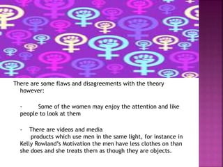 There are some flaws and disagreements with the theory 
however: 
- Some of the women may enjoy the attention and like 
people to look at them 
- There are videos and media 
products which use men in the same light, for instance in 
Kelly Rowland’s Motivation the men have less clothes on than 
she does and she treats them as though they are objects. 
 
