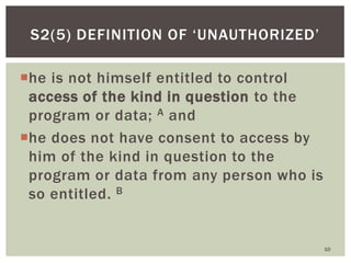 he is not himself entitled to control
access of the kind in question to the
program or data; A and
he does not have consent to access by
him of the kind in question to the
program or data from any person who is
so entitled. B
10
S2(5) DEFINITION OF ‗UNAUTHORIZED‘
 