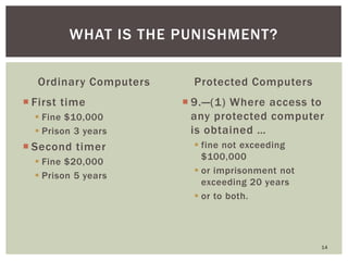 Ordinary Computers
 First time
 Fine $10,000
 Prison 3 years
 Second timer
 Fine $20,000
 Prison 5 years
Protected Computers
 9.—(1) Where access to
any protected computer
is obtained …
 fine not exceeding
$100,000
 or imprisonment not
exceeding 20 years
 or to both.
14
WHAT IS THE PUNISHMENT?
 