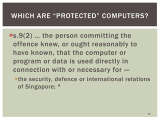 s.9(2) … the person committing the
offence knew, or ought reasonably to
have known, that the computer or
program or data is used directly in
connection with or necessary for —
the security, defence or international relations
of Singapore; A
15
WHICH ARE ―PROTECTED‖ COMPUTERS?
 