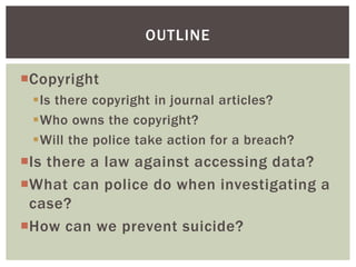 Copyright
Is there copyright in journal articles?
Who owns the copyright?
Will the police take action for a breach?
Is there a law against accessing data?
What can police do when investigating a
case?
How can we prevent suicide?
OUTLINE
 