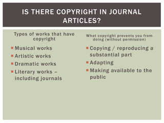 Types of works that have
copyright
 Musical works
 Artistic works
 Dramatic works
 Literary works –
including journals
What copyright prevents you from
doing (without permission)
 Copying / reproducing a
substantial part
 Adapting
 Making available to the
public
IS THERE COPYRIGHT IN JOURNAL
ARTICLES?
 