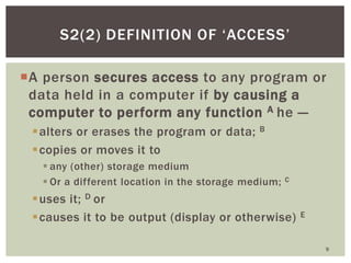A person secures access to any program or
data held in a computer if by causing a
computer to perform any function A he —
alters or erases the program or data; B
copies or moves it to
 any (other) storage medium
 Or a different location in the storage medium; C
uses it; D or
causes it to be output (display or otherwise) E
9
S2(2) DEFINITION OF ‗ACCESS‘
 
