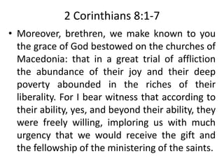 2 Corinthians 8:1-7
• Moreover, brethren, we make known to you
the grace of God bestowed on the churches of
Macedonia: that in a great trial of affliction
the abundance of their joy and their deep
poverty abounded in the riches of their
liberality. For I bear witness that according to
their ability, yes, and beyond their ability, they
were freely willing, imploring us with much
urgency that we would receive the gift and
the fellowship of the ministering of the saints.
 
