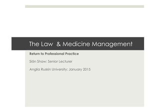 The Law & Medicine Management
Return to Professional Practice
Siân Shaw: Senior Lecturer
Anglia Ruskin University: January 2015
 