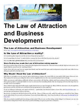 The Law of Attraction
and Business
Development
The Law of Attraction and Business Development
Source: http://www.empowernetwork.com/janelle/the-law-of-attraction/


Is the Law of Attraction a reality?
Is it something that impacts your life and your financial prosperity?
Or is it something of a hoax? A make-believe concept for those with their heads in the clouds?
How can the Law of Attraction help your life and your business?

Steve Pavlina has made the Law of Attraction widely popular.
Steve has used his ideas of the Law of Attraction throughout his business life. Because he has multiple degrees to his name, you
might think he came from the “privileged class”.
In fact, Steve did not come from an upper class family, and his search for personal development and growth came while he was
sitting in a jail cell in his late teens.

Why Would I Need the Law of Attraction?
With Steve’s strategies you can uncover many subconscious reasons why some folks are successful while many others are not.
The reasons for success, according the Steve, can be simplified down to the way successful people look at things.
While one person confronting a difficulty will give up, another will find the solution and learn and grow from the experience.
Steve shows people to work and think in a way to overcome the stumbling blocks that are stopping us from achieving what we
actually want to accomplish.
Steve realized early that what holds many people back is how we were brought up. Many children encounter a lot of negativity
growing up, and the children are conditioned and programmed to this negativity.
If you are failing at achieving your goals and desire – particularly the financial aspect of your life, visit StevePavlina.com – a
site that gets thousands of visitors each day.
Read some of numerous articles he has on his web site. Many of them are truly useful for making you mindful of how things
can be miles better for you and your business, if you only think differently. One of my favorites is 10 Reasons You Should Never
Get a Job.
Why do you hold yourself back from doing certain tasks? Why do you not like doing certain things? Is it because you are not
successful at doing them? Steve shows how positive thinking can get you past these obstacles.

                                                                                                                                1
 