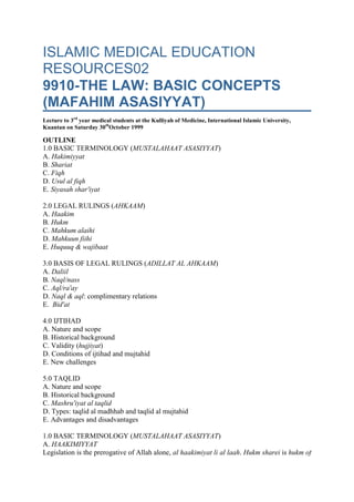 ISLAMIC MEDICAL EDUCATION RESOURCES029910-THE LAW: BASIC CONCEPTS (MAFAHIM ASASIYYAT)Lecture to 3rd year medical students at the Kulliyah of Medicine, International Islamic University, Kuantan on Saturday 30thOctober 1999OUTLINE1.0 BASIC TERMINOLOGY (MUSTALAHAAT ASASIYYAT)A. HakimiyyatB. ShariatC. FiqhD. Usul al fiqhE. Siyasah shar'iyat 2.0 LEGAL RULINGS (AHKAAM)A. HaakimB. HukmC. Mahkum alaihiD. Mahkuun fiihiE. Huquuq & wajibaat 3.0 BASIS OF LEGAL RULINGS (ADILLAT AL AHKAAM)A. DaliilB. Naql/nassC. Aql/ra'ayD. Naql & aql: complimentary relationsE.  Bid'at 4.0 IJTIHADA. Nature and scopeB. Historical backgroundC. Validity (hujjiyat)D. Conditions of ijtihad and mujtahidE. New challenges 5.0 TAQLIDA. Nature and scopeB. Historical backgroundC. Mashru'iyat al taqlidD. Types: taqlid al madhhab and taqlid al mujtahidE. Advantages and disadvantages 1.0 BASIC TERMINOLOGY (MUSTALAHAAT ASASIYYAT)A. HAAKIMIYYATLegislation is the prerogative of Allah alone, al haakimiyat li al laah. Hukm sharei is hukm of Allah (6:57). The Law is not confined to personal matters of marriage, divorce, or inheritance. The law provides a complete and comprehensive code for all aspects of life of individuals, families, and communities. It is explicit and specific on some matters but leaves many without explicit mention. The basic principles of the law cover those aspects that are not specifically mentioned. Islam is surrender to the hukm of Allah. The hukm of Allah is the law that is just. Obeying humans in positions of authority, ulu al amr, is conditional on their following the law (4:59). B. SHARIATSHARIAT AND LAWShariat has a wider meaning than fiqh; the term can be used to include both law and aqidat. In this manual we will use the term shariat exclusively to refer to law. Shariat is the law and we shall use the term law in subsequent discussions to refer to shariat. Dual use of both terms shariat and law leads to confusion. DEFINITION OF SHARIATShariat is defined as the corpus of rules regulate the life of the individual according to the will of Allah, majmu’at al andhimat allati tunaddhimu hayat al fard wifqa iradat llah. Shariat has also been defined as communication of Allah relating to the acts of humans as demand for actions, giving them a choice, or stipulating conditions, khitaab al llaah al muta'aliq bi af'al al mukallafiin bi al iqtidha aw al takhyiir aw al wadhau. SHARIAT AND FIQHThese two terms are often confused. Shariat is the law while fiqh is the academic discipline that studies the law.Fiqh could also be referred to as knowledge of the law. CHARACTERISTICS OF THE SHARIATThe law is characterised by generality, umuum, comprehensiveness, shumuliyyat,  religious motivation in its application, al wazi’u al ddiini fi dhabt al sharia, and being a mercy to humans, rahmat. There are priorities within the law with necessities, dharuraat, having the highest priority followed by needs, haajiyat, and refinements,tahsinat. PURPOSE OF THE LAWThe law seeks to establish a rational basis for the organization of society. It liberates humans from their whims and fancies. Whims and fancies lead to anarchy and contradictions in society. The law provides a uniform set of guidelines that everybody adheres to for the good of society. CLASSIFICATION OF THE LAW: PRIVATE and PUBLICThe law and all its provisions have a dual classification. The law is both private and public. It has fixed and variable or flexible parts. It can be both formal and informal. This duality of the law explains its versatility and flexibility. SCOPE OF THE LAWThe law is comprehensive covering all aspects of human endeavor. It organizes the relation of the human to the creator, relations among fellow humans, and relations with the eco-system. DEVELOPMENT OF THE LAWThe law is not static. There is continuous growth as solutions are sought for new challenges and problems. This growth is confined to the flexible part of the law. The fixed part of the law is the basis that can not be changed except by the law-giver and since there are no more revelations, no changes can occur by human agency. The fixed part however provides the principles and guidelines for development of the flexible part. The functions of the fixed part of the law are therefore: (a) provide law for running society (b) fix boundaries within which the flexible part can develop and grow (c) furnish principles of the law, qawaid al shariat (d) furnish purposes of the law, maqasid al shariat. C. FIQHDEFINITION OF FIQHFiqh is translated as jurisprudence, knowledge of the law. In popular usage in the Muslim world it means law but this is not strictly correct. Fiqh is the academic discipline of studying law. It is defined as knowledge of legal rulings pertaining to conduct that have been derived from their specific evidences, al ilm bi al ahkaam al shariat al amaliyyat al muktsabat min adilatiha al tafsiliyyat. The word knowledge here is used in the sense of ability to extract the law from its sources and not the passive knowledge of the muqallid. SCOPEThe traditional or classical concerns of fiqh were: acts of worship, ibadaat; activities of normal living, aadaat;marriage and family life, munakahaat; transactions, mu'aamalaat, and criminal justice, jinaayaat. Development of the more complex industrial society has called for new ijtihad producing a whole new corpus of fiqh in the areas of trade, finance, insurance, and medico-legal applications (euthanasia, abortion, contraception, transplantation). Many areas of the traditional fiqh are also being rewritten in view of the new challenges. There are also areas of traditionalfiqh that find little application is some communities today. This does not mean that they will not find application at some time in the future. The field of siyasah shariat has been neglected; it is expected to grow in the future. NATUREFiqh is the academic discipline that studies the law, shariat. It is practical and shuns hypothetical arguments and situations. The aim is not study as an academic discipline but as source of practical guidance. It tends to state legal positions that anticipate actual problems that people and communities face. It is not exhaustive because new situations not previously catered for always appear and call for new ijtihad. Fiqh is written in a flexible way unlike the law codes that are very specific and inflexible. Many scholars have rejected the codification of fiqh because it will destroy not only the spirit of the law but will open the door for people who do not understand the underlying reasoning behind the rulings to start interpreting the law literally. Good fiqh can not be too technical. It must be presented in terms that the public should be able to understand with little effort. LEGACY,  al turaath al fiqhiIt may be no exaggeration to say that of all classical Islamic sciences, fiqh has the most number of writings and scholars. Ordinary Muslims are more concerned with legal rulings that they would be concerned with hadith and Qur'an sciences. D. USUL al FIQHDEFINITIONUsul al fiqh is the methodology of the law. It is applied almost exclusively to the fixed part of the law. It is defined as the knowledge of the general principles and evidence used to extract the law from its recognized sources, al ilm bi al qawaid wa al adillat al aijmaliyyat al lati yatawasalu biha ila istimbaat al fiqh min masadiriha al mu'tabarat'. It has also been defined as principles by which the mujtahid arrives at legal rulings through specific evidence, 'al qawaid allati yatawassalu biha al mujtahid ila al ahkaam al shar'iyat al amaliyyat min al adillat al tafsiliyat. SCOPEUsul al fiqh being a methodological discipline provides analytic tools that are used in the law, fiqh; sciences ofhadith, uluum al hadith; and sciences of the exigesis of the Qur'an, 'uluum al tafsir. NATUREUsul al fiqh is a methodological discipline. Extracting legal rulings, istinbat al ahkam, must follow a certain methodology. Usul al fiqh deals with the sources of law, their basis for validity, hujjiyat; grading, conditions, methods of extraction, and their principles. SUBJECT MATTERThe subject matter of usul al fiqh consists of the following: the legal rulings, hukm sharae; evidence, daliil; method of extraction, turq al istinbat, and the extractor/mujtahid, al mustanbit nafsuhu. FUNCTIONS/ROLESUsul al fiqh helps the mujtahid extract legal rulings. It enables the non-mujtahid to understand how the mujtahidworks. Usul al fiqh enables us to reach practical legal rulings, ahkaam shara'iyat 'amaliyyat. It explains the structure of the law. It explains the differences among the schools of law. It provides guidelines for ijtihad. UNIQUENESSThe discipline of usul al fiqh is found only in Islam. No other religion has developed such a rigorous methodology to deal with its law. HISTORYUsul al fiqh was written much later than fiqh. Jurists before that used to make legal rulings without specifically mentioning the principles that they used. This does not mean that the principles did not exist. After the era of the followers, tabiun, Islam expanded and many new problems and challenges appeared on the scene. There was a lot of argument, jadal. The need arose for codifying rules of extracting rulings from the sources. Imaam al Shafei (150-204 AH) was the first to write about usul al fiqh. He was followed by Ahmad bin Hanbal. There were writings on usul al fiqh before Shafie but were scattered. It was however Shafi who first put everything together for the first time. DIFFERENCE BETWEEN FIQH AND USUL AL FIQHUsul al fiqh deals with general sources, adillat ijmaliyyat, whereas fiqh searches in specific sources, adillat juz'iyat. A difference must also be made between principles of the law, qawaid fiqhiyyat, and principles of the interpretation of the law, qawaid usuliyyat. The former are used in fiqh whereas the latter are used in usul al fiqh. PATHWAYS TO USUL AL FIQHThere are three ways of approaching usul al fiqh: theoretical, empirical, and a combination of the two. The theoretical method derives principles from the sources of the law without reference to the actual practical experiences. The empirical method derives general principles from actual legal decisions by judges of the various schools of law. The pioneers of the theoretical approach were: Imaam al Haramain Abd al Malik bin Abd al llah al Juwayni al Shafi (d. 311H) in his book ' al burhan', Abu Hamid al Ghazzali (d. 505H) in his book ' al Mustasfa' and Abu Hasan Muhammad bin Ali al Basri (d. 413H) in his book 'al mu'tamad'. The three books were summarized by Imaam Fakhr al Ddiin Muhammad bin Omar bin Omar bin al Hussain al Razi (d. 606H) in his book al mahsul fi ilm usul al fiqh. The pioneers of the empirical approach were: Abu Bakr al Jassaas (d. 370H) in his book 'kitaab al usuul', al Dabuusi (340H) in his book 'Kitaab al usuul', and al Bazdawi (d. 482H) in his book 'kitaab al usuul'. Most of the Shafite, hanafite, and hanbali scholars followed a third pathway that was a combination of the theoretical and empirical approaches described above. Pioneers of this approach were: al Sa'ati (d. 649H) in his book 'badiu al nidhaam', Sadr al Shariat (d. 747H) in his book 'al tanqiih', al Subki (d. 771H) in his book ' Taj al Ddiin', and Ibn al Hamaam (d. 861H) in his book ' al tahriir'. E. SIYASAH SHAR'IYATDEFINITIONSiyasah shar'iyat means administration of justice by the executive according to the law, shariat. This includes execution of punishments, huduud and ta'azir. It can be siyasat aadilat or siyasat dhalimat. Siyasat shar'iat is part of the flexible law. HUDUUDThese are fixed penalties that are Allah's right and so can not be waived or changed by the state after conviction. They are deterrents and are rarely applied because of their stringent conditions of evidence. Any doubts, shubhaat,invalidate the punishment. TA'AZIRTa'azir is defined as discretionary punishment. It is a right of the individual and pardon is possible. Ta'azirpunishments are at the discretion of the judge 2.0 CONSTITUENTS OF LEGAL RULINGS (AHKAAM SHARAIYAT)A. THE LAW-GIVER, HAAKIMAllah is the law-giver, al haakim huwa al laah. Legislation is with him, al hukm li al laah (6:57, 12:40, 12:67, and 6:62). He is the source of the law, Allah huwa masdar al shariat. The Prophets just convey the law. Themujtahid searches for the legal ruling from the law. It is Allah who orders the good, hasan, and forbids the bad,qabiih. The human intellect can sometimes be guided to what is right and what is wrong without the intermediary of prophets. The intellect is not perfect and can go wrong and make mistakes. This is because most human actions are not innately wrong or innately wrong; it depends on circumstances. It is only Allah who knows all the circumstances. Humans in their limited knowledge of circumstances can make mistakes. The intellect's discovery of a ruling can not therefore be a basis for condemnation of a human. Condemnation of a human for any infractions must be based on textual evidence. B. THE RULING, HUKMDESCRIPTION/DEFINITIONHukm shari is one type of hukm. It differs from other types of hukm that are of 3 types: rational, experiential, and empirical observation. The term hukm is used in different differently the jurists, fuqaha, and the specialists in usul al fiqh, usuliyiin. For the usuliyiin hukm is Allah's communication, khitaab al llaah, whereas to the fuqaha it is the impact of Allah's communication, athar al khitaab. There are several complementary definitions of hukm shari. They all contribute to an all-round understanding of the concept. The main definition is: Hukm is communication of Allah (Qur'an and sunnat) relating to actions of humans in three forms: injunction to carry out or leave acts;  choice (action and non-action are equivalent), or stipulation of the reason, condition, or preventive, al hukm huwa khitaab al allah (Qur'an & sunnat) al muatalliq bi af'aal al mukallafiin bi al iqtidha (talab al fi'il aw tarkuhu), aw al takhyiir (taswiyat baina al fi'il wa al tark), aw al wadhau (jaal al shay sababan, aw shartan, aw mania  li akhar). An alternative definition is: Hukm is is Allah's word relating to actions of individuals as requirements, choices, or stipulation, al hukm huwa khitaab al laahi al muta'alliq bi af'al al mukallafiin bi al iqtidha, aw al takhyiir, aw al wadhau). STRUCTURE OF THE LAWThe structure of the law consisting of 4 constituents (haakim, hukm, mahkum fiihi, & mahkum alaihi) was first elaborated by Sadr al Shariat (d. 747H) in his book 'al tawdhiih. CONSTITUENTS OF KHITAAB AL LLAAHAllah's word consists of the Qur'an, sunnat, ijma, and other sources of legal rulings (ijma and qiyaas). Sunnat is whatever came from the prophet as legislative directives. Sunnat is derived from and explains the Qur'an. CLASSIFICATION OF HUKM SHARAIHukm sharai can be classified as follows: injunctive, hukm takliifi; stipulatory, hukm wadhai; and optional, hukm takhyiiri. Hukm taklifi is primary whereas the other two are seconday to it. Hukm taklifi ordains an action, al iqtidhau. Hukm taklifi takes the following forms: wajib, manduub, haram, makruuh, mubaah, and aziimat & rukhsah. Hukm wadhai regulates the performance of actions by control of the causal chain or the pre-actions. It is not directly related to the action. Its relationship to the action is through regulation of the following: reason, sabab; condition, sharat; or prohibitor, maniu. Hukm takhyiri provides a choice in which undertaking an act and leaving it are equivalent. Hukm takhyiri can in essence be considered as part of hukm taklifi. The same act can change from one classification to another depending on the circumstances for example eating is prohibited in salat and is permitted elsewhere. TYPES OF HUKM TAKLIFIObligatory, wajib: Wajib is the same as fardh. It can be restricted, muqayyad, or open-ended, mutlaq. There are several types of restrictions: restriction by time, zaman; restriction by amount or quantity of performance,taqdir; specification of the required performance or action, ta'ayin al matluub; specification of the person required to perform the action, al mutaalab bihi. Some obligations must be performed at a specified time whereas others have latitude in time. Delaying an act with a wide latitude of time is not blameworthy as long as it is performed before the expiry of the extended time period; it is however recommended to perform acts early. Expiry of the assigned time for the act does not nullify its obligation. It still has to be performed. If the amount of expected performance is not specified, any amount of work will suffice to discharge the obligation. Injunctions may be general like good treatment of parents, birr al walidayn, without specifying specific actions, in that case any good act discharges the responsibility. Individual obligations, fardh aini, can not be delegated.  Performance of a collective obligation, fardh kifai, by any member of the community absolves the rest from sin. However only those with the necessary competence can perform the collective obligations. The rest are not obliged even if they are members of the community. Recommended, manduub: Manduub is also called sunnat, nafilat, mustahabb, tatawu'u, ihsaan, fadhiilat. The law-giver ordains it to be done without compulsion, talaba al shariu fi'iluhu biduun ilzaam. The manduubhas got the following levels of excellence: confirmed, sunnat muakkada; not confirmed, sunnat ghayr muakkadat;fadhiilat, adab, and zawaid. The sunnat muakkadat is what the Prophet used to carry out continously and left it only on rare occasions. Every manduub is an intriduction to the wajib. An act can be manduub when considered in isolation like marriage. However it can be wajib if considered generically for example whole community can not choose not to marry. Prohibited/unlawful, haraam: Intrinsically prohibited acts, muharram li dhaatihi, are prohibited on their own merit. Extraneously prohibited acts, muharram li ghayrihi, are prohibited for a reason extrinsic to the action. Some jurists consider an extraneously prohibited valid but accompanied by ithm. Others consider such an act as invalid. Committing the prohibited can either be kufr; a major sin, kabir al ithm, or a minor sin, saghir al ithm. The prophet mentioned the 7 destructive sins and al Dhahabi listed 70 major sins. Other jurists listed even more. Repetition of a minor sin turns it into a major sin. The original position for all human acts is permission, al asl fi al umuur al ibahat, and prohibition,haram, is the exception. Thus textual evidence is required to prove prohibition but is not required to prove permission. The situation is reversed in sexual matters in which the original position isharam, al asl fi al abdhai al hurmat. Permission is the exception and requires textual evidence. Only Allah can make something haram. Haram is prohibited because it is impure and harmful. An act that aggravates disease isharam. An act that leads to haram is also haram. An act that cures disease is wajib. For inconclusive matters what leads to bad or evil is makruh and what leads to good is manduub. Disapproved/offensive/reprehensible, makruuh: An act is considered makruh when the law-giver enjoined humans to leave it without compulsion. It is better to avoid the makruh. The makruh is of two types: makruuh tahriiman and makruuh tanziihan. The former is based on definitive evidence, daliil qat'i, and is closer to haram. The latter is based on probable evidence, daliil dhanni. The makruh is an introduction to the haram and must therefore be avoided. An act that is makruh for a specific individual or situation can be haram if generic. Rewards and punishments for various acts: The classification of acts can best be understood from the consequences of doing them or not doing them: Classification of actAction doneAction not doneWajibRewardPunishmentManduubRewardNo punishmentHaramPunishmentRewardMakruuhNo punishmentReward Aziimat (strict application/general rules) & rukhsat (dispensation/relaxation/exemptions): Azimat is a general obligation, al azimat huwa hukm takliifi li al umuum. Rukhsat is an exemption due to a necessity,dharurat. Aziimat is general, kulliyat, whereas rukhsat is an exception, istithnau. Rukhsat is when what is normally forbidden is allowed or when an obligation is omitted. Rukhsat can take the following shapes: (a) permitting the forbidden, ibahat al muharram, under necessity, dharurat. (b) Permitting leaving the obligatory, ibahat tark al waajib. (c) Making exceptions on a general ruling, istithnau 'an al qaidat al aamat. The regal ruling onrukhsat is either mubaah or wajib. In the former the human is free to enjoy the exemption or not. Under the latter the human is obliged to make use of the dispensation even if he feels he need not do so such as eating dead human flesh when faced with starvation. Exemptions are always given for individuals and the not the whole community. For example an individual may be exempted from jihad or enjoining good, amr al ma'aruf, or forbidding evil, nahy al munkar, but no such exemption can be made for the whole ummat. In general it is better to be on the safe side by avoiding taking exemptions unless on very sure and valid grounds, ihtiaat tajannub al rukhas. Validity, sihat & Legal defectiveness, butlan: Acts that are not valid under the law can be classified as null and void, batil, or irregular, fasid. An act is batil when a pillar, rukn, is defective. It is fasid when a condition, shart, is defective. In ibadaat, batil is the same as fasid. In mu'amalaat, an act deemed fasid can have some legal effect. It can become valid when the cause of the irregularity is removed. This is because the legal implications are from the consequences of the act and not the act itself. TYPES OF HUKM WADHAICause/reason, sabab: Sabab is the cause that triggers hukm taklifi. We talk of sabab, cause, leading tomusabbab, effect. Sabab can be of two types: (a) it is an action by the individual and within his/her capacity of performance such as zina triggering the hadd (b) It is not an action by the individual and is not within his/her performance capacity such as sunset leading to salat al maghrib. There is an automatic relation between the sababand musabab. When one occurs the other automatically occurs. The terms sabab or 'illat are used interchangeably and both refer to a reason or cause that can either be logically understandable by a human or not within human logic. The term sabab is used exclusively for causes that are not logically understandable. Condition, prerequisite, shart: This is an act or state that is a pre-requisite for triggering the hukum taklifi with or without human effort. Shart differs from rukn. Rukn is part of the act whereas shart is external to the act. Theshart can be classified as shart li al sabab for example witnesses at a marriage and shart li al musabbab for example ascertaining the death of the inheritee. The shart may be also classified as shart sharai if it is given by the law-giver or shart ja'ali when it is from humans such as the conditions written in contracts. Any conditions agreed on by the contracting parties are valid and are enforceable as long as they do not contradict the law, al muslimum ala shurutihim. Shart differs from sabab. The former is not automatically followed by the ruling. The latter is automatically followed by the action or ruling. Preventor, maniu: This is a state or act that prevents triggering hukm taklifi even if the cause exists. It may be or may not be within the performance cpacity of the human. The maniu can act at the level of the ruling, maniu li al hukm or at the level of the sabab, maniu li al sabab. The example of the former is not enforcing qisaas on a father who kills his son. Example of the latter is not taking zakat from a person who has the quorum but has debts. ONE TYPE OF HUKM IKHTIYARIHukm ikhtiyari is the permissible, mubaah or halal.  Mubaah is an act that has no prohibition and also no injunction. Doing it or leaving it is not associated with any punishment. There is reward for doing the mubaah with a good intention, thawab al mubaah bi al nniyyat al hasanat. There are advantages in avoiding the mubaah as part of renouncing the world, al zuhd fi al duniya. Halaal can be established in three ways: text, nass, stating that it is allowed; nass denying sin, ithm, junaah, or haraj in its performance; or using the principle that the original position is permission, istishaab asl al ibaahat. The original rule is permissibility unless there is specific evidence to the contrary, al asl fi al ashiya al ibaahat. Sexual activity is an exception for it the original rule is prohibition unless there is specific evidence to permit, al asl fi abdha al tahriim. Mubaah is restricted by frequency, time, place, and whether it is specific or generic. Over-indulgence in the mubaah until it becomes a habit, aadat, is consideredmakruh. An act may be mubaah at a certain time period and haram at another one. Acts that are halaal in the privacy of the home may be haram in the market place. Refusal of the mubaah in general is makruh. Marriage ismubaah for an individual who can choose to marry or not to marry. It is however obligatory for the community to maintain the tradition of marriage to ensure continuity of the society. Whereas contraception can be allowed for an individual couple, it is haram if all couples in the country practice it at the same time. When a mubaah is associated with a harm or evil, then it can be prohibited. C. PERSON or SUBJECT, MAHKUM ALAIHIDEFINITIONMahkuum alaihi is the individual who is obliged to take action, al mukallaf. Validity of obligation, sihat al taklif, is based on intellectual competence, aql, which is the ability to understand the obligation. Intellectual competence comes under the doctrine of legal competence, ahliyat, that will be discussed in due course. AHLIYYATDefinition and classification: Ahlliyyat is the ability to acquire and exercise rights and obligations, capacity for acquisition, as well as accepting and performing obligations, capacity for execution. The former is called ahliyat al wujuub and the latter is called  ahliyat al adaa. Ahliyat al wujuub is under the concept of legal personality,dhimmat, which is acquired by being alive. The dead can have some ahliyat al wujuub but no ahliyat al adaa.Ahliyat al wujuub is considered in munakahat and muamalat. Ahliyat al adaa is considered in ibadaat, mualamaat, munakahaat, and jinayaat. Ahliyat can be complete, ahliyat kamilat, or deficient, ahliyat naqisat. The jurists talk about the concept of manaat with respect to ahliyat. The manaat of ahliyat al adaa is intellectual competence, aql, as indicated by attaining the age of majority; and discriminating ability, al rushd. The manaat of ahliyat al wujuub is being a human being, insaniyat. Change of  ahliyyat with age: The following table shows the changes of legal capacity with age: Period of LifeAhliyat al wujuubAhliyat al adaaFetal PeriodLimited/partial/defectiveNoneBirth to age of discriminationCompleteNoneAge of discrimination to pubertyCompleteLimited/partial/defectivePost-pubertyCompleteComplete Factors that nullify legal capacity: Some factors are natural, samawiyat, and others are acquired, muktasabat. The natural factors are: minority, sighar; insanity, junuun;  idiocy, ittat; forgetfulness, nisyaan; sleep, nawm, loss of consciousness, ighma; severe illness, maradh al mawt; and death, mawt. The acquired ones are: ignorance,jahl; error, khat'a; jest, hazal; folly, safah; intoxication, sakr; and coercion, ikraah. The natural causes of deficientahliyat do not affect ahliyat al wujuub. D. The ACTION, MAHKUM FIIHI or MAHKUM BIHIDEFINITIONMahkum fiihi is the act relating to the hukm THE CONDITIONS OF THE MAHKUM FIIHIKnowledge: It is known to the individual, al mukallaf. Knowledge includes knowing what the act is and knowing its hukm sharai. However this knowledge need not be with the human. It can be potential knowledge that the human can acquire by asking others. What matters is that he can take measures to find out what the hukm sharai is Performance capacity: It is within the performance capacity of the individual. Humans are not obliged or held responsible for acts that are instinct for example anger, sex. They are however accountable for the preliminaries to those acts and the consequences. Ability to perform has to be considered also from the aspect of difficulty of the task, mashaqqat. Humans are obliged where the difficulty is ordinary, mashaqqat aadiyat. They are not obliged when the difficulty is extraordinary, mashaqqat ghair adiyat. There cases of extra ordinary difficulty when humans are obliged when there is necessity such as jihad. The human is however not to look for difficulty under the false illusion that the law-giver will then be more pleased. The aim is the task and not the difficulty. E. RIGHTS and OBLIGATIONS, HUQUUQ & WAJIBAATHUKM TAKLIFI AND RIGHTSHuquuq & wajibat are under mahkuum fiihi but are here discussed separately to emphasize their importance. Each hukum taklifi is related to certain rights, huquuq. In case of infraction of the rights, the conditions for indictment are: maturity, buluugh; intellectual competence, ‘aql, voluntary commitment of a crime, and knowledge that the action is illegal. Medical/forensic evidence can be produced in court to assist in conviction. Many physiological and pathological conditions modify the exercise of the rights as will be explained in units 13 and 14. RIGHTS OF ALLAH, HAQQ AL LAAHThe rights of Allah can be classified as follows: (a) Pure worship such as iman, salat, zakat, saum, and hajj. (b) pure punishment such as the huduud. Humans can not interfere in the execution of huduud once conviction is pronounced because they are rights of Allah. (c) Imperfect punishment like denying an inheritor from inheritance for being a factor in the death of the deceased even unintentionally. (d) Between worship and punishment like the fines,kafarat. (e) Worship with an element of financial liability like sadaqat al fitr. (f) Financial liability with an element of worship like the tenth, al ushr. (f) Financial liability with an element of punishment such as kharaj (g) one fifth of the booty and mineral wealth given to the state. The most important of huquuq al allah are physical acts of ibadat: taharat, salat, saum, hajj, zakat, & jihad.Ibadat is the essence and purpose of human creation. There are 3 apsects of ibadat: psychological, physical, & spiritual. There are 3 situations for ibadat: fulfilment in its time, ada; performance after its time, qadha; and repeating if there was a mistake, i’adat. Ibadat can be valid, sahih, if performed perfectly fulfilling its pillars and conditions. It can be invalid, fasid, if its pillars are not fulfilled. There are several conditions for obligation of an individual to perform physical acts of ibadat, shurrut al takliif: attaining the age of maturity or majority, buluugh; intellectual competence, ‘aql, ie not insane or sleeping; physical ability, ie has no temporary of permanent disability; presence of the mind, hudhuur al dhihn, and being a Muslim, al Islam. RIGHTS OF HUMANS, HUQUUQ AL ‘IBAADMost of the rights discussed in law are rights of humans. Examples of such rights are: conjugal rights (sex, mu’asharat, wife not to fast without husband consent), family rights (silat al rahm, tarbiyat al awlad, nafaqat), duties of brotherhood,(return greetings, visit the sick, follow funeral processions, accept invitations, respond to sneezer), proper discharge of public functions, and property rights. Ta'azir is carried out for rights of humans and can be effected even when there is shubhat on the other hand huduudthat are haqq al llaah can not be carried out when there is the slightest degree of shubuhat. Repentance can not nullify the rights of humans, al taubat la yubtilu huquuq al ghayr. The individual human has rights on himself,huquuq al nafs, like eating, drinking, peventing disease, health maintenance, seeking treatment for disease, and rest. These are part of what is called today human rights. However human rights can never take precedence over Allah's rights. HAQQ AL LAAH WA AL 'ABDIn cases where the rights are conjoint, the rights of Allah may predominate eg hadd al qadhaf or the rights of the human may predominate eg qisaas. The human for example can not forgive in the case of qadhf once the verdict has been returned but can do so in case of homicide. HAQQ AL SULTAN/ HAQQ AL SULTANAT:This is not the same as haqq al laah RIGHTS OF THE COMMUNITY RIGHTS OF THE ENVIRONMENT: 3.0 BASIS OF LEGAL RULINGS, usuul al ahkaam, adillat al ahkaamA. DALIILIslam and evidence, burhan: The Qur'an teaches Muslims not to accept any assertion without evidence, daliil or burhan. The intellectual heritage of Muslims has been shaped by this great injunction. Evidence-based knowledge. And evidence-based action are distinguishing features of Islamic society. Similarly the law also relies on evidence. Evidence is such a central theme in the law that scholars have developed methodological tools for critical examination of evidence in order to determine whether it can be accepted. Text and intellect, nass & 'aql: There have been alternation between two ends of the spectrum: nass & ra'ay or naql & aql. These dictated three approaches to solving legal problems: (a) the mutakalimuun who used logical reasoning, (b) those  who relied on the original text, nass, and (c) a method between the two.  Daliil: Daliil is what is used to reach a legal ruling, al daliil ma yumkin al wusuul bihi ila al hukm al sharei.Daliil does not contradit the conclusions of a healthy intellect, al adillat la tunafi al aql al saliim. The final source of all adillat is the Qur'an. The sunnat also derives from the Qur'an in 2 ways: The Qur'an ordained working by the sunnat and the sunnat explains the Qur'an. The grades of priority of adillat is: Qur'an, then sunnat, then ijma, thenqiyaas. It is the persuasive power of the daliil and its quantity that matters. Classification of daliil, taqsimaat al adillat. There are several schemes of classification. Daliil, as evidence on which a legal ruling is based, is of two types: daliil ijmali & daliil tafsiili. The former is general whereas the latter is specific. Daliil can be classified as naqli or 'aqli. The adillat naqliyat are the Qur'an and sunnat and the 2 are the basis for ijma, madhhab al sahabi and sharau man qablana. The Qur'an and sunnat are also referred to as primary sources whereas all the others are secondaru sources. The adillat 'aqliyyat are: qiyas which is the basis foristihsan, masalih mursalat, and istishab. The Qur'an and sunnat are unanimously accepted by all. Ijma and qiyasare accepted by a preponderous majority. The following are disputed: urf, istishaab, istihsaan, masalih mursalat, shara man qablana, madhhab al sahabi. The daliil can be qatai or dhanni.  Qatiu al dalaalat is definitive and clear-cut.  Ddhaniu al dalaalat  is probabilistic. The dhanni is rejected if it differs from the qatui. In the same vein jurists distinguish betwee qatiu al wuruud & dhaniu al wuruud. The disputed sources are referred either to the text, nass (Qur'an, sunnat, and ijma based on text) or to qiyaas (istihsan & istislah). Daliil can be classified as comprehensive, ijmaliyat, or specific. The Qur'an, sunnat, ijma, and qiyaas are comprehensive; all the rest are specific. Daliil can also be classified as generic, daliil kulli/daliil ijmali or specific,daliil tafsili B. NAQL/NASSNass is revelation, wahy, only to the prophet. C. AQL/RA'AYIslam does not recognise the existence of natural law. The laws of Allah can not be discovered by reason independent of other sources. This is because human reason can not consistently tell bad from good. D. NAQL & AQL: COMPLIMENTARY RELATIONSThe intellect can extend the law to situations that the nass is silent about. Daliil sharai does not contradict the intellect.  Understanding nass requires the intellect.  The intellect can not be right unless it is based on nass. The intellect always follows the nass in legal rulings. E.  BID'ATBid'at: There is no general ruling against anything new. Each new must be evaluated. New things in 'aqiidat andibadat are generally forbidden though there are exceptions such as salat al taraweeh and adhan on Friday. Innovations in other areas as long as they do not contradict the law are permitted. 4.0 IJTIHADA. NATURE and SCOPEDEFINITION OF IJTIHADIjtihad is the effort to discover the law using usul methodology. It is defined technically as maximum effort to discover legal rulings by extraction from the sources, al ijtihad huwa badhl al mujtahid was'ahu fi talabi al ilm bi al ahkaam al shar'iyat 'an tariiq al istinbaat. NATURE OF IJTIHAD:Ijtihad is not a source of law. It is a tool for discovering the law. SCOPE OF IJTIHADIjtihad is undertaken only on matters for which there is no definitive textual evidence, daliil qatai. Ijtihad in null and avoid if there is specific text, la ijtihad ma'a al nass CONTINUITY OF IJTIHAD:The concept of closure of the door of ijtihad, insidad baab al ijtihad, is wrong. Ijtihad is not limited in time or place. It will continue until the last day. There was no time in the history of Islam when ijtihad was completely stopped although there were calls for this. However the output of mujtahidiin has varied ay different epochs in Islamic history. Between the 5th and 14th centuries of hijra, the physical, social, and political situation of the Muslim world did not change radically and the existing legal provisions could accommodate issues that arose. The technological and information revolution of the 15th century is a new challenge that is forcing the door of ijtihad to open even wider as jurists grapple with new realities. ADVANTAGES OF IJTIHADIslam is said to be suitable for every place and every time, al Islam swaalihu li kulli zamaan wa makaan. Ijtihad is one of the tools that assure this. It is the basis of the ability to deal with and solve new problems that arise. DISADVANTAGES OF IJTIHAD:There is no innate disadvantage in ijtihad; it can however be misused by the ignorant and powerful self-interests. If the ignorant indulge in ijtihad, they will reach false conclusions, mislead themselves as well as others. Powerful stake-holders in society may try to influence the process of ijtihad to reach conclusions that support their interests. Instead of serving the law, ijtihad could become a cover to to bend the law to the whims and fancies of humans. MODES OF IJTIHADIjtihad uses four basic modes:  (a) literal interpretation (b) qiyaas al illat (c) maqasid al shariat (d) qawaid al shariat DIFFERENCES AMONG MUJTAHIDIINThe differences among the muhtahidiin are not in the fundamentals of the law but in its branches. This is usually due to differences in the narrations that each uses to reach conclusions. Any difference among the jurists on a matter does not imply that it is permissible. CHANGE OF IJTIHAD:A mujtahid can change his views when he gets new evidence or has a new insight and interpretation of the evidence already adduced. It is prohibited for a mujtahid, out of pride, to refuse changing to a better opinion. CANCELLATION OF IJTIHAD:The opinion of one mujtahid can not cancel that of another one. All opinions are expressed and the followers have the freedom to choose whichever is more convincing. METHODS OF IFTAIfta can be by word, by action, and by iqraar. The mufti should follow the middle course, wasat, between the hard,shiddat, and the easy, rukhsat. However for himself he can take the more difficult options. A mujtahid can make an honest mistake, zallat. A mistake by a non mujtahid is zaygh. A mistake by a mujtahid does not decrease his status,khatau a mujtahod la yanqisu qadrahu. B. HISTORICAL BACKGROUNDIJTIHAD BY THE PROPHETInstances of the use of ijtihad are recorded of the prophet. This, in the light of the continuing revelation, is proof for validity, hujjiyat of ijtihad. IJTIHAD BY THE COMPANIONSWith the exception of Omar Ibn al Khattab, few companions undertook ijtihad during the life-time of the prophet. Because they could ask him about new issues that arose. After his passing away, many undertook ijtihad. IJTIHAD IN THE LATER GENERATIONSIjtihad among the followersIjtihad by later generations CLOSURE OF IJTIHADAt the height of the fitnat, some scholars called for closure of the door of ijtihad for fear of corruption of the law. The door was however never completely shut. There have always been jurists undertaking ijtihad at all times. NEED FOR NEW IJTIHADGrowth of the law and dealing with new situations requires that the process of ijtihad be continued. C. VALIDITY (Hujjiyat)The hadith of Mu'adh Ibn Jabal being sent by the prophet to Yaman is the best evidence for the validity of ijtihad. The prophet asked him how he would make rulings. He said he would use the Qur'an, if he did not find a ruling in the Qur'an he would use the sunnat, and if he did not find the ruling in the sunnat he would make ijtihad. The prophet approved all what Mua'dh said. D. CONDITIONS OF MUJTAHIDDEFINITION OF A MUJTAHIDVarious terms are used to refer to the mujtahid: ahl al hill wa al iqd, ahl al ra'ay wa al ijtihad, 'ulama al ummat. The mujtahid is one who can extract legal rulings from their specific sources, adillat al tafsiliyyat. The term faqiihand mujtahid are synonymous. Both refer to one who can extract legal rulings from their specific evidences. A person who gets legal rulings from books of fiqh is a muqallid and not a mujtahid. A person who does not know the sources of differences, mawadhiu al ikhtilaf, has not yet reached the degree of mujtahid. CONDITIONS OF MUJTAHID, shurut al mujtahidKnowledge of the Arabic languageKnowledge of the Qur'anKnowledge of the sunnatKnowledge of usul al fiqhKnowledge of ijmaKnowledge of the purposes of the law, maqasid al shariatInnate ability to undertake the intellectual processes of ijtihad E. NEW CHALLENGES 11.1.5 TAQLIDA. NATURE and SCOPEDEFINITIONTaqlid is accepting a proposition without looking at the evidence, qubuul al qawl bila hujjat B. HISTORICAL BACKGROUND  C. MASHRU'IYAT al TAQLIDVALIDITY/RULING ON TAQLID, hukm al taqlid:The original position is to condemn taqlid, al asl dhamm al taqlid. However those who can not consult the original sources directly can rely on the knowledgeable, ahl al dhikr. D. TYPES: TAQLID al MADHHAB and TAQLID al MUJTAHIDTAQLID AL MADHHAB AND TALFIQDo you stick to your imam always or look for the easiest?. Consistence in madhhab leads to the necessity to follow only one madhhab. You can follow another imaam in a necessity like touching women in hajj. You can follow another madh'hab which is more strict for greater precaution, ahwat. Picking and chosing what is easy in each madhhab is discouraged but is not haram because the law is flexible. The muqallid can choose between alternative opinions of mujtahiduun by tarjiih and not by his whims and fancies. The muqallid should ask the knowledgeable only about matters he is ignorant of.  ADVANTAGES and DISADVANTAGES<br />© Professor Omar Hasan Kasule Sr. October 1999<br />