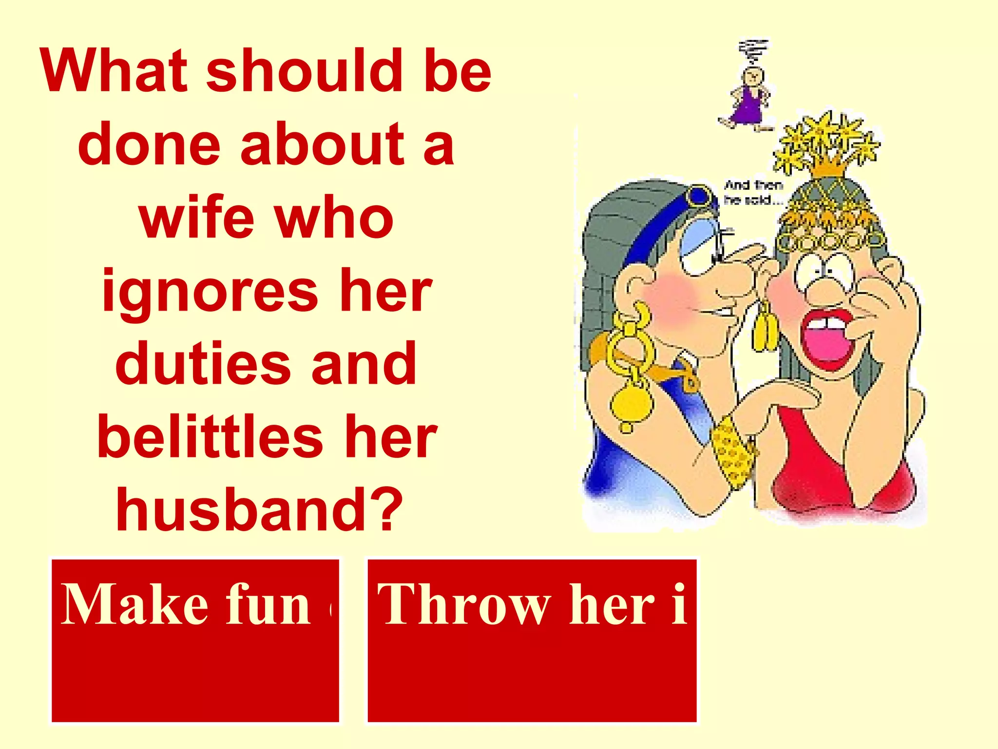 What should be done about a wife who ignores her duties and belittles her husband?   Throw her in water Make fun of her 