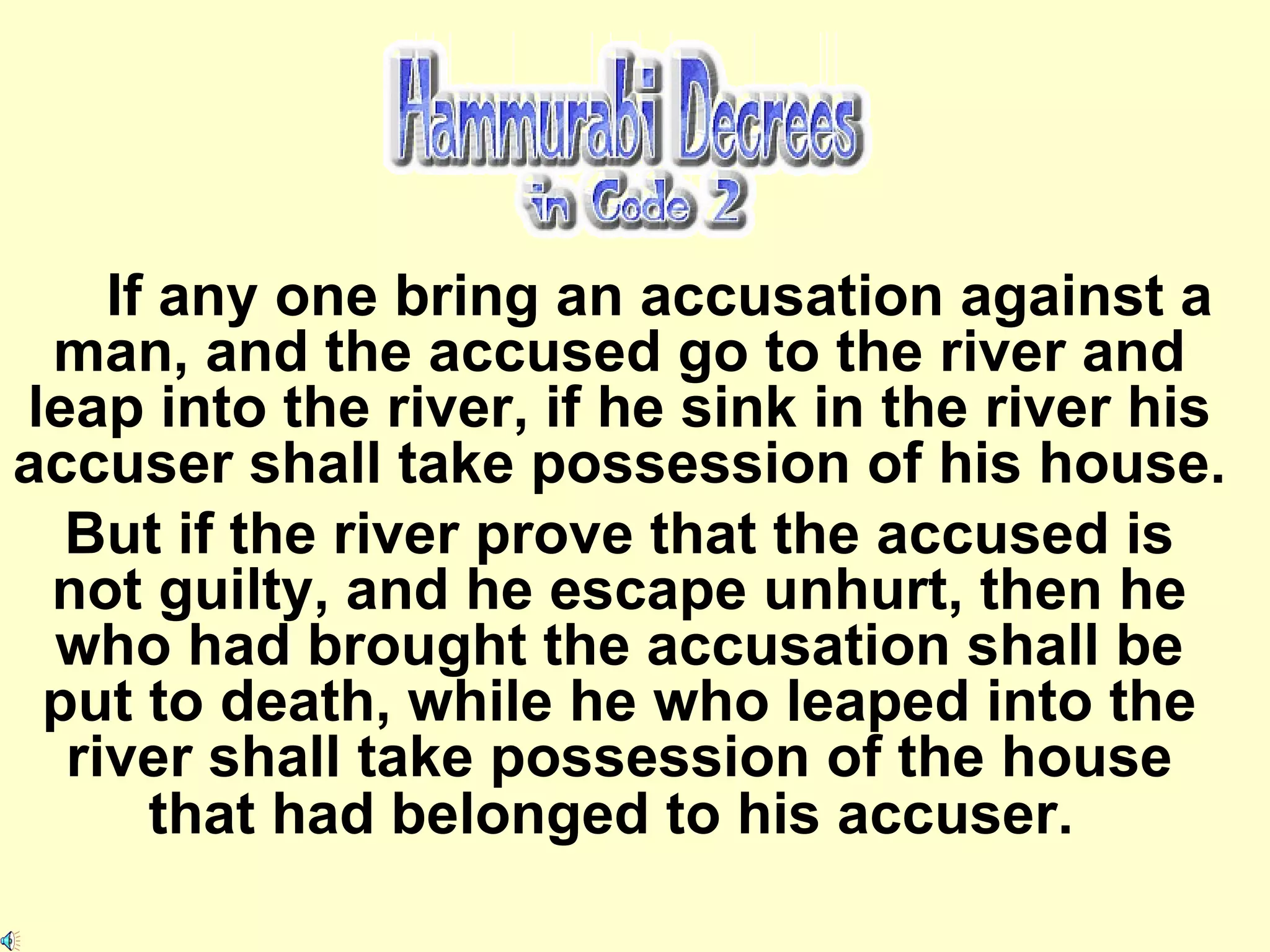 If any one bring an accusation against a man, and the accused go to the river and leap into the river, if he sink in the river his accuser shall take possession of his house.  But if the river prove that the accused is not guilty, and he escape unhurt, then he who had brought the accusation shall be put to death, while he who leaped into the river shall take possession of the house that had belonged to his accuser.   