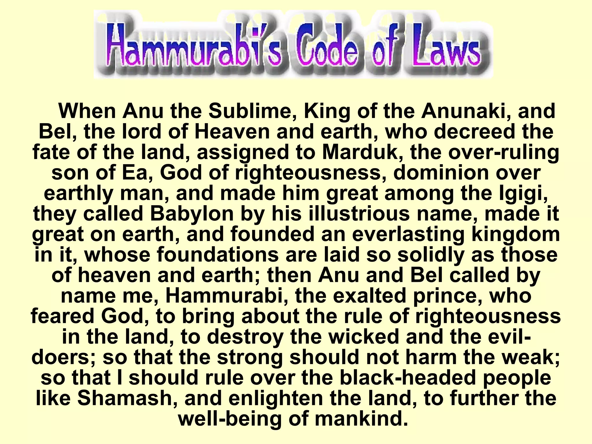 When Anu the Sublime, King of the Anunaki, and Bel, the lord of Heaven and earth, who decreed the fate of the land, assigned to Marduk, the over-ruling son of Ea, God of righteousness, dominion over earthly man, and made him great among the Igigi, they called Babylon by his illustrious name, made it great on earth, and founded an everlasting kingdom in it, whose foundations are laid so solidly as those of heaven and earth; then Anu and Bel called by name me, Hammurabi, the exalted prince, who feared God, to bring about the rule of righteousness in the land, to destroy the wicked and the evil-doers; so that the strong should not harm the weak; so that I should rule over the black-headed people like Shamash, and enlighten the land, to further the well-being of mankind.  