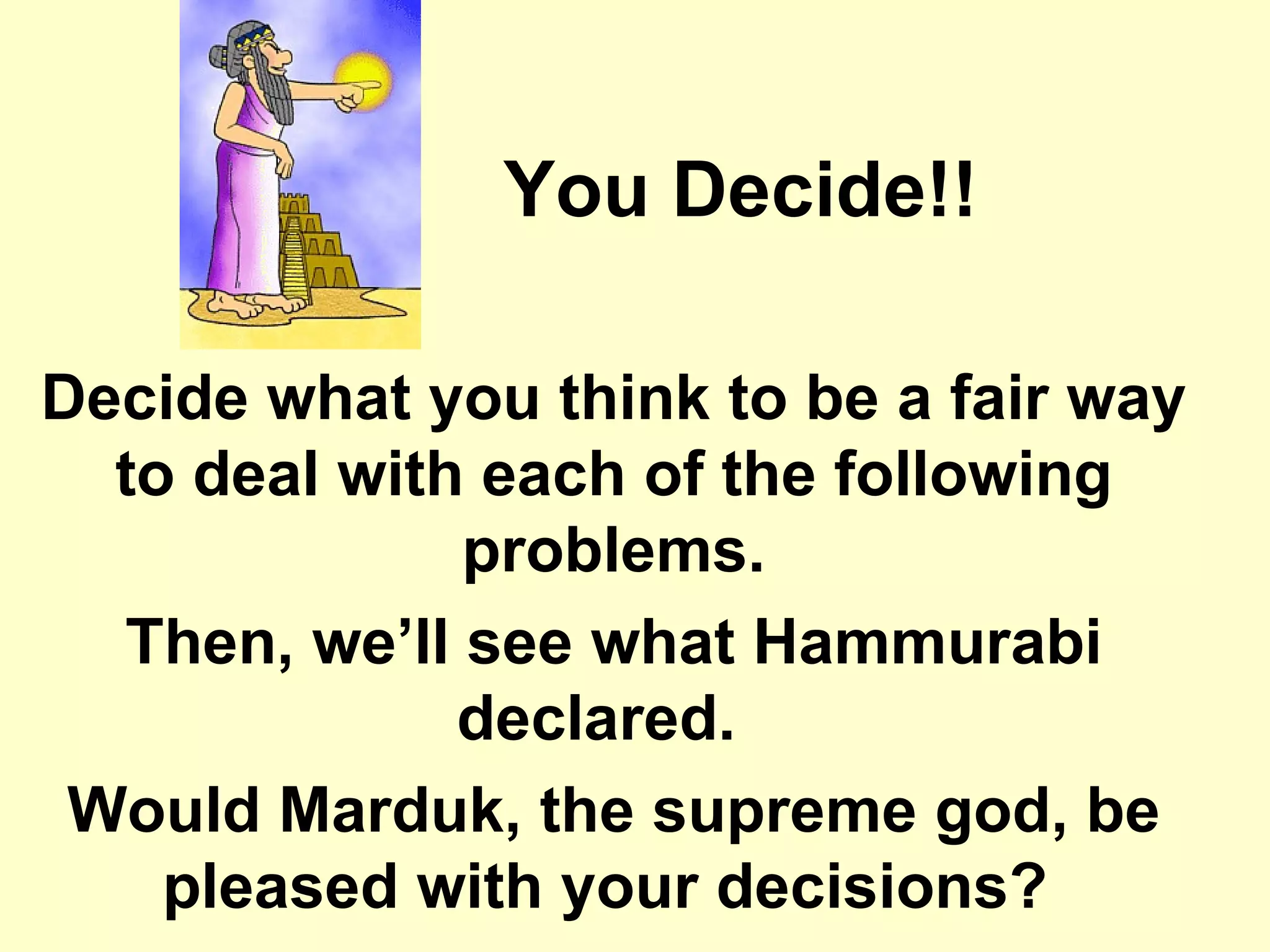 You Decide!! Decide what you think to be a fair way to deal with each of the following problems. Then, we’ll see what Hammurabi declared.   Would Marduk, the supreme god, be pleased with your decisions?  