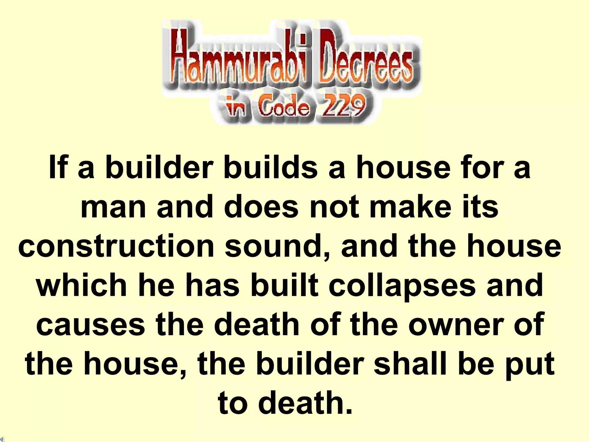 If a builder builds a house for a man and does not make its construction sound, and the house which he has built collapses and causes the death of the owner of the house, the builder shall be put to death.   