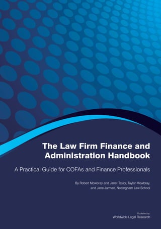 The Law Firm Finance and
Administration Handbook
A Practical Guide for COFAs and Finance Professionals
By Robert Mowbray and Janet Taylor, Taylor Mowbray,
and Jane Jarman, Nottingham Law School
Published by:
Worldwide Legal Research
 