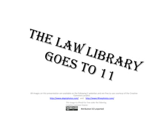 The Law Library Goes to 11         All images on this presentation are available on the following 2 websites and are free to use courtesy of the Creative Commons project. http://www.alegriphotos.com/   and    http://www.4freephotos.com/ Attribution 3.0 unported 