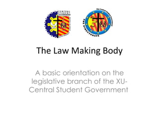 The Law Making Body

 A basic orientation on the
legislative branch of the XU-
Central Student Government
 