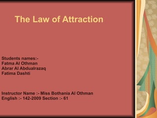 The Law of Attraction   Students names:- Fatma Al Othman Abrar Al Abdualrazaq Fatima Dashti Instructor Name :- Miss Bothania Al Othman  English :- 142-2009 Section :- 61 