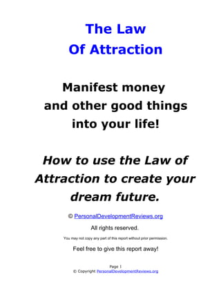 The Law
       Of Attraction

    Manifest money
 and other good things
         into your life!


 How to use the Law of
Attraction to create your
        dream future.
       © PersonalDevelopmentReviews.org

                     All rights reserved.
    You may not copy any part of this report without prior permission.


         Feel free to give this report away!

                           Page 1
         © Copyright PersonalDevelopmentReviews.org
 