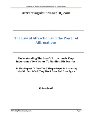 The Law of Attraction and the Power of Affirmations


             AttractingAbundanceHQ.com




   The Law of Attraction and the Power of
               Affirmations



        Understanding The Law Of Attraction Is Very
      Important If One Wants To Manifest His Desires.

      In This Report I’ll Give You 3 Simple Steps To Attracting
        Wealth. Best Of All, They Work Over And Over Again.




                                  By Jonathan B.




AttractingAbundanceHQ.com                                               Page 1
 