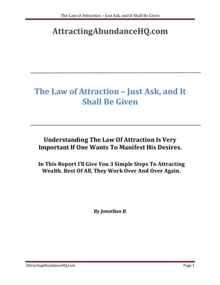 The Law of Attraction – Just Ask, and It Shall Be Given


             AttractingAbundanceHQ.com




    The Law of Attraction – Just Ask, and It
                Shall Be Given



        Understanding The Law Of Attraction Is Very
      Important If One Wants To Manifest His Desires.

      In This Report I’ll Give You 3 Simple Steps To Attracting
        Wealth. Best Of All, They Work Over And Over Again.




                                   By Jonathan B.




AttractingAbundanceHQ.com                                                  Page 1
 