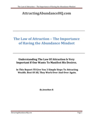 The Law of Attraction – The Importance of Having the Abundance Mindset


             AttractingAbundanceHQ.com




  The Law of Attraction – The Importance
    of Having the Abundance Mindset



        Understanding The Law Of Attraction Is Very
      Important If One Wants To Manifest His Desires.

      In This Report I’ll Give You 3 Simple Steps To Attracting
        Wealth. Best Of All, They Work Over And Over Again.




                                  By Jonathan B.




AttractingAbundanceHQ.com                                                        Page 1
 