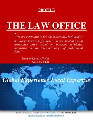 Further information is available at: www.thelawoffice.co.in + 91-85.86.97.26.36
replyhelar@yahoo.com | info@thelawoffice.co.in
PROFILE
THE LAW OFFICE
“We are committed to provide a personal, high quality
and comprehensive legal advice to our client at a most
competitive price, based on integrity, reliability,
innovation and an extensive range of professional
skills”
Naveen Kumar Shelar
Founder TLO
Global Experience Local Expertise
 