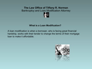The Law Office of Tiffany R. Norman Bankruptcy and Loan Modification Attorney What is a Loan Modification?  A loan modification is when a borrower, who is facing great financial hardship, works with their lender to change the terms of their mortgage loan to make it affordable.  