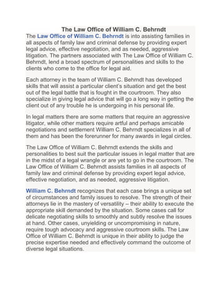 The Law Office of William C. Behrndt
The Law Office of William C. Behrndt is into assisting families in
all aspects of family law and criminal defense by providing expert
legal advice, effective negotiation, and as needed, aggressive
litigation. The partners associated with The Law Office of William C.
Behrndt, lend a broad spectrum of personalities and skills to the
clients who come to the office for legal aid.

Each attorney in the team of William C. Behrndt has developed
skills that will assist a particular client’s situation and get the best
out of the legal battle that is fought in the courtroom. They also
specialize in giving legal advice that will go a long way in getting the
client out of any trouble he is undergoing in his personal life.

In legal matters there are some matters that require an aggressive
litigator, while other matters require artful and perhaps amicable
negotiations and settlement William C. Behrndt specializes in all of
them and has been the forerunner for many awards in legal circles.

The Law Office of William C. Behrndt extends the skills and
personalities to best suit the particular issues in legal matter that are
in the midst of a legal wrangle or are yet to go in the courtroom. The
Law Office of William C. Behrndt assists families in all aspects of
family law and criminal defense by providing expert legal advice,
effective negotiation, and as needed, aggressive litigation.

William C. Behrndt recognizes that each case brings a unique set
of circumstances and family issues to resolve. The strength of their
attorneys lie in the mastery of versatility – their ability to execute the
appropriate skill demanded by the situation. Some cases call for
delicate negotiating skills to smoothly and subtly resolve the issues
at hand. Other cases, unyielding or uncompromising in nature,
require tough advocacy and aggressive courtroom skills. The Law
Office of William C. Behrndt is unique in their ability to judge the
precise expertise needed and effectively command the outcome of
diverse legal situations.
 
