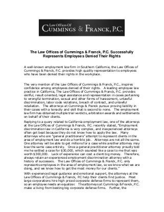 The Law Offices of Cummings & Franck, P.C. Successfully
Represents Employees Denied Their Rights
A well-known employment law firm in Southern California, the Law Offices of
Cummings & Franck, P.C. provides high quality representation to employees
who have been denied their rights in the workplace.
The very mention of the Law Offices of Cummings & Franck, P.C., inspires
confidence among employees denied of their rights. A leading employee law
practice in California, The Law Offices of Cummings & Franck, P.C. provides
skillful, result oriented, legal assistance and representation in cases pertaining
to wrongful termination, sexual and other forms of harassment, unlawful
discrimination, labor code violations, breach of contract, and unlawful
retaliation. The attorneys at Cummings & Franck pursue proving liability in
their cases with a tenacity and skill that is second to none. The employment
law firm has obtained multiple trial verdicts, arbitration awards and settlements
on behalf of their clients.
Replying to a query related to California employment law, one of the attorneys
at the Law Offices of Cummings & Franck, P.C. recently stated, “Employment
discrimination law in California is very complex, and inexperienced attorneys
often get beat because they do not know how to apply the law. Many
attorneys who are “general practitioners” attempt to represent clients in the
area of employment law and do a horrible job. Attorneys are not all the same.
One attorney will be able to get millions for a case while another attorney may
lose the same case entirely. Once a general practitioner attorney proudly told
me he settled a case for $30,000, which sounded like a case to me that was
worth $300,000. Lack of experience can cost a client big money. Therefore,
always retain an experienced employment discrimination attorney with a
history of successes. The Law Offices of Cummings & Franck, P.C. only
represents employees in the area of employment law, so we know what we are
doing, and we know how to get the most money for our clients.”
With experienced legal guidance and emotional support, the attorneys at the
Law Offices of Cummings & Franck, P.C help their clients find justice. Most
large corporations hire high priced corporate defense firms to represent them,
so an employee needs an equalizer. The attorneys at Cummings & Franck, P.C.
make a living from besting big corporate defense firms. Further, the
 