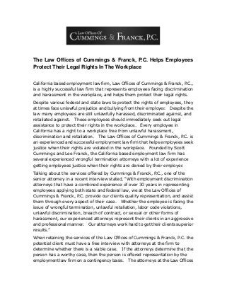 The Law Offices of Cummings & Franck, P.C. Helps Employees
Protect Their Legal Rights In The Workplace
California based employment law firm, Law Offices of Cummings & Franck, P.C.,
is a highly successful law firm that represents employees facing discrimination
and harassment in the workplace, and helps them protect their legal rights.
Despite various federal and state laws to protect the rights of employees, they
at times face unlawful prejudice and bullying from their employer. Despite the
law many employees are still unlawfully harassed, discriminated against, and
retaliated against. These employees should immediately seek out legal
assistance to protect their rights in the workplace. Every employee in
California has a right to a workplace free from unlawful harassment,
discrimination and retaliation. The Law Offices of Cummings & Franck, P.C. is
an experienced and successful employment law firm that helps employees seek
justice when their rights are violated in the workplace. Founded by Scott
Cummings and Lee Franck, the California based employment law firm has
several experienced wrongful termination attorneys with a lot of experience
getting employees justice when their rights are denied by their employer.
Talking about the services offered by Cummings & Franck, P.C., one of the
senior attorney in a recent interview stated, “With employment discrimination
attorneys that have a combined experience of over 30 years in representing
employees applying both state and federal law, we at the Law Offices of
Cummings & Franck, P.C. provide our clients quality representation, and assist
them through every aspect of their case. Whether the employee is facing the
issue of wrongful termination, unlawful retaliation, labor code violations,
unlawful discrimination, breach of contract, or sexual or other forms of
harassment, our experienced attorneys represent their clients in an aggressive
and professional manner. Our attorneys work hard to get their clients superior
results.”
When retaining the services of the Law Offices of Cummings & Franck, P.C. the
potential client must have a free interview with attorneys at the firm to
determine whether there is a viable case. If the attorneys determine that the
person has a worthy case, then the person is offered representation by the
employment law firm on a contingency basis. The attorneys at the Law Offices
 