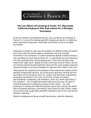 The Law Offices of Cummings & Franck, P.C. Represents
California Employees Who Seek Justice For A Wrongful
Termination
Known for talented and dedicated services, the Law Offices of Cummings &
Franck, P.C. is one of the leading plaintiffs’ employment law firm in California,
which represents employees in both state and federal courts for wrongful
termination.
Employees in California may have the protection of different state and federal
laws; they often face discrimination, harassment and even wrongful
termination in the workplace. To protect employees against unlawful practices,
The Law Offices of Cummings & Franck, P.C. is a specialized and committed law
firm that represents their clients aggressively in the court and helps them
restore their legal rights. Headed by Scott Cummings and Lee Franck, the law
firm has the experience and expertise to deal even the most complex employee
issues and prepare a strong presentation to represent their clients in the court.
Talking about the expertise and experience of the employment lawyers of the
plaintiffs’ employment law firm, one of the senior attorneys working with the
Law Offices of Cummings & Franck, P.C. stated, “We have been representing
employees successfully in the court for all sorts of types of unlawful
discriminations, harassment, and retaliation, which our clients have faced in
the workplace. Our wrongful termination attorneys have over 30 years of
combined experience in delivering success to their clients. Our vast
experience in dealing with different employee issues and a strong and skillful
team of talented attorneys, committed to seek justice for their clients, makes
us one of the most sought after plaintiffs’ employment law firms in and around
Southern California.”
Whether employees are facing wrongful termination, unlawful retaliation,
 
