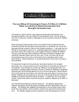 The Law Offices Of Cummings & Franck, P.C Wins A 1.6 Million
Dollar Jury Verdict In Racial Discrimination And
Wrongful-Termination Suit
Committed to raise its clients’ voice against employment discrimination and
wrongful termination, the Law Offices of Cummings & Franck, P.C just recently
won a $1.6 million jury verdict in damages for an ex-Roscoe's Chicken N' Waffles
employee.
When employers break the law and do not maintain their workplace free from
unwanted unlawful discrimination and harassment, an employee can sue for the
damages that are caused to them by the unlawful workplace. Last week the Law
Offices of Cummings & Franck, P.C., a leading Californian employment law firm,
won their client a $1.6 million jury verdict against Roscoe's Chicken N' Waffles.
The jury found that the former employee of Roscoe’s Chicken N’ Waffles was
unlawfully harassed based upon his race, sex, or both, and also that he was
terminated because of his race, and because of his complaints about racial
discrimination, racial harassment, or sexual harassment, which was occurring in
the workplace.
Providing brief insight into this particular racial discrimination and wrongful
termination suit, a senior attorney at the Law Offices of Cummings & Franck, P.C
commented, “Just recently, we, at the Law Offices of Cummings & Franck, P.C,
prevailed in a lawsuit against Roscoe’s House of Chicken N’ Waffles for unlawfully
harassing and discriminating against one of its former employees, Daniel Beasley.
Scott Cummings and Lee Franck, who tried the case were able to convince a jury
that Mr. Beasley was terminated do to his race, even though Roscoe’s Chicken N’
Waffles is an African American-owned business. Furthermore, Mr. Cummings
and Mr. Franck were able to convince the jury to award Mr. Beasley $1.6 million in
damages.”
The Plaintiff Daniel Beasley is African American. Mr. Beasley alleged that
Hispanic employees were being given privileges that black employees were not
getting. Mr. Beasley also alleged that employees in the workplace were using
racial slurs and epithets, which created a hostile work environment based upon
race. Mr. Beasley alleges that he complained to the HR department and the
 