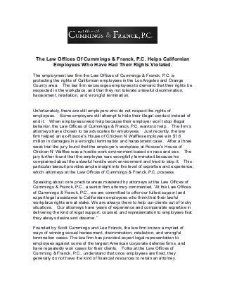 The Law Offices Of Cummings & Franck, P.C. Helps Californian
Employees Who Have Had Their Rights Violated.
The employment law firm the Law Offices of Cummings & Franck, P.C. is
protecting the rights of Californian employees in the Los Angeles and Orange
County area. The law firm encourages employees to demand that their rights be
respected in the workplace, and that they not tolerate unlawful discrimination,
harassment, retaliation, and wrongful termination.
Unfortunately, there are still employers who do not respect the rights of
employees. Some employers still attempt to hide their illegal conduct instead of
end it. When employees need help because their employer won’t stop illegal
behavior, the Law Offices of Cummings & Franck, P.C. wants to help. The firm’s
attorneys have chosen to be advocates for employees. Just recently, the law
firm helped an ex-Roscoe’s House of Chicken N’ Waffles employee win $1.6
million in damages in a wrongful termination and harassment case. After a three
week trial the jury found that the employer’s workplace at Roscoe’s House of
Chicken N’ Waffles was a hostile work environment based on race and sex. The
jury further found that the employee was wrongfully terminated because he
complained about the unlawful hostile work environment and tried to stop it. This
particular lawsuit provides ample insight into the level of expertise and experience,
which attorneys at the Law Offices of Cummings & Franck, P.C. possess.
Speaking about core practice areas mastered by attorneys at the Law Offices of
Cummings & Franck, P.C., a senior firm attorney commented, “At the Law Offices
of Cummings & Franck, P.C., we are committed to offer our fullest support and
expert legal assistance to Californian employees who think that their lawful
workplace rights are at stake. We are always there to help our clients out of tricky
situations. Our attorneys have years of experience and comparable expertise in
delivering the kind of legal support, counsel, and representation to employees that
they always desire and deserve.”
Founded by Scott Cummings and Lee Franck, the law firm knows a myriad of
ways of winning sexual harassment, discrimination, retaliation, and wrongful
termination cases. The law firm has provided expert legal representation to
employees against some of the largest American corporate defense firms, and
have repeatedly won cases for their clients. Folks at the Law Offices of
Cumming & Franck, P.C., understand that once employees are fired, they
generally do not have the kind of financial resources to retain an attorney.
 