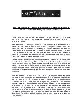 The Law Offices of Cummings & Franck, P.C. Offering Excellent
Representation In Wrongful Termination Cases
Based in Gardena, California, the Law Offices of Cummings & Franck, P.C. is an great
employment law firm that provides excellent representation in cases pertaining to
wrongful termination.
The Law Offices of Cummings & Franck, P.C. has done enough to guarantee a place
among the top names in legal circles in the Los Angeles, California area. The
employment firm has been exclusively fighting for justice for employees who have had
their rights denied in the workplace. Founded by two seasoned employment attorneys,
Scott Cummings and Lee Franck, the employee law firm focuses on wrongful termination,
sexual and other forms of harassment, unlawful discrimination, labor code violations,
breach of contract and unlawful retaliation cases.
With the intent to offer insight into the employee rights in California, one of the attorneys
at the Law Offices of Cummings & Franck, P.C. recently stated, “In California, state and
federal statutes, codes, regulations, constitutions and other laws have provision for
employee rights in the workplace. However, with a dearth of knowledge regarding the
laws governing the situation, many employees are not aware of their rights. We take the
prerogative to bridge the knowledge gap and allow employees to assert their rights in the
workplace.”
The Law Offices of Cummings & Franck, P.C. is helping employees develop appropriate
strategies to claim their rights and protect them from possible retaliation on part of the
employer. Getting consultation at the law firm is not just rewarding but convenient as well.
Employees can contact the firm by phone to get help for the situation. If it appears the
employee may have the potential for a case, a free, no obligation, no fee, consultation is
scheduled with an attorney. At the free consultation the employee’s case is evaluated,
and the firm decides whether there is a viable case. If the employee has a worthy case,
the employee is offered representation on a contingency basis, no recover no fee.
Moreover, the complainant does not need any money to retain the Law Offices of
Cummings & Franck, P.C., as the law practice takes up worthy cases on contingency, no
recover no fee.
 