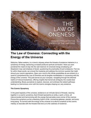 The Law of Oneness: Connecting with the
Energy of the Universe
Welcome, fellow seekers, to a cosmic odyssey where the threads of existence intertwine in a
symphony of energy, beckoning us toward profound spiritual connection. Have you ever
pondered the means to tap into the vast reservoir of universal energy enveloping us?
Skepticism may cast shadows of doubt, questioning the practicality of such endeavors. Fret not,
for within these words, we unravel the mysteries and address the common queries that might
shroud your cosmic aspirations. Open your mind to the infinite possibilities as we embark on a
quest to comprehend the Law of Oneness and its tangible manifestation in connecting with the
energy of the universe. This post serves as your compass, navigating through the ethereal
realms of interconnectedness, offering insights that transmute ambiguity into crystal-clear
understanding. Brace yourselves to explore, discover, and embrace the radiant pathways
leading to a harmonious union with the cosmic energies shaping our very existence.
The Cosmic Symphony
In the grand tapestry of the universe, existence is an intricate dance of threads, weaving
together in a cosmic symphony. Each thread represents an entity, a spirit, a force, all
interconnected and harmonizing with the energy that pervades every corner of the cosmos.
Picture this symphony as the underlying rhythm of life, connecting galaxies, planets, and every
living being. To connect with the energy of the universe is to attune ourselves to this cosmic
melody, to resonate with the threads that bind us to the vastness of existence.
 