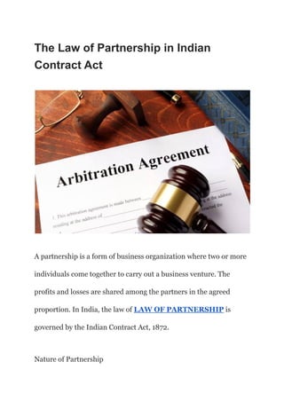 The Law of Partnership in Indian
Contract Act
A partnership is a form of business organization where two or more
individuals come together to carry out a business venture. The
profits and losses are shared among the partners in the agreed
proportion. In India, the law of LAW OF PARTNERSHIP is
governed by the Indian Contract Act, 1872.
Nature of Partnership
 