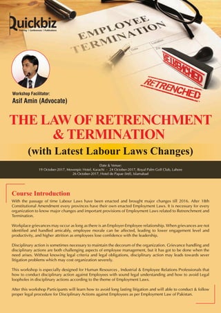 (with Latest Labour Laws Changes)
With the passage of time Labour Laws have been enacted and brought major changes till 2016. After 18th
Constitutional Amendment every provinces have their own enacted Employment Laws. It is necessary for every
organization to know major changes and important provisions of Employment Laws related to Retrenchment and
Termination.
Workplace grievances may occur as long as there is an Employer-Employee relationship. When grievances are not
identified and handled amicably, employee morale can be affected, leading to lower engagement level and
productivity, and higher attrition as employees lose confidence with the leadership.
Disciplinary action is sometimes necessary to maintain the decorum of the organization. Grievance handling and
disciplinary actions are both challenging aspects of employee management, but it has got to be done when the
need arises. Without knowing legal criteria and legal obligations, disciplinary action may leads towards sever
litigation problems which may cost organization severely.
This workshop is especially designed for Human Resources , Industrial & Employee Relations Professionals that
how to conduct disciplinary action against Employees with sound legal understanding and how to avoid Legal
loopholes in disciplinary actions according to the theme of Employment Laws.
After this workshop Participants will learn how to avoid long lasting litigation and will able to conduct & follow
proper legal procedure for Disciplinary Actions against Employees as per Employment Law of Pakistan.
Course Introduction
Date & Venue:
19 October-2017, Movenpic Hotel, Karachi - 24 October-2017, Royal Palm Golf Club, Lahore
26 October-2017, Hotel de Papae (Intl), Islamabad
Workshop Facilitator:
Asif Amin (Advocate)
 