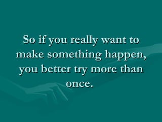 So if you really want to make something happen, you better try more than once.  