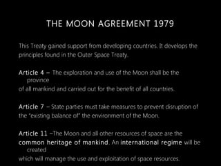 THE MOON AGREEMENT 1979
This Treaty gained support from developing countries. It develops the
principles found in the Oute...