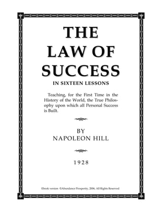 THE
 LAW OF
SUCCESS
         IN SIXTEEN LESSONS

     Teaching, for the First Time in the
  History of the World, the True Philos-
  ophy upon which all Personal Success
  is Built.



              BY
         NAPOLEON HILL



                         1928



Ebook version ©Abundance Prosperity, 2006, All Rights Reserved
 