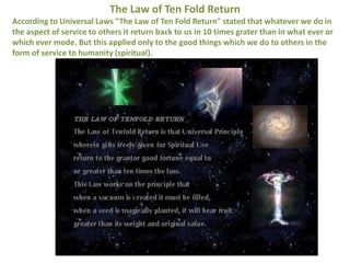 The Law of Ten Fold Return
According to Universal Laws "The Law of Ten Fold Return" stated that whatever we do in
the aspect of service to others it return back to us in 10 times grater than in what ever or
which ever mode. But this applied only to the good things which we do to others in the
form of service to humanity (spiritual).
 
